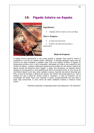 28




             19.        Fígado Inteiro no Espeto


                                     Ingredientes

                                        •   1 fígado de boi, inteiro (cerca de 4kg)

                                     Para o Tempero

                                        •   2 copos de sal grosso
                                        • 6 dentes de alho descascados e
                                     amassados



                                                  Modo de Preparar

O fígado bovino geralmente é uma peça grande e pesada. Para assá-lo inteiro é
necessário o uso de um espeto duplo, reforçado. A solução adotada neste caso foi
dividí-lo em duas metades e espetar cada uma num espeto simples. O fígado foi
temperado primeiro com o alho amassado, esfregado em toda a sua superfície (em
ambos os lados), e depois salpicando generosos punhados de sal grosso. Depois de
algum tempo de descanso para “pegar” o sabor dos temperos, os espetos foram
levados à churrasqueira a uma distância de 40cm do braseiro forte. É uma carne de
cozimento rápido e por isso, todo cuidado é pouco. Quando ela estiver dourada por
fora, é hora de começar a fatiá-la em lascas. Por dentro ele ainda estará cru, mas à
medida em que a peça for sendo virada e “lascada”, o calor do braseiro vai se
encarregar de tostar mais uma camada. E assim sucessivamente até que toda a
peça seja consumida. É uma carne de sabor bastante exótico e textura muito
suave.

                – Receita produzida e preparada pelos churrasqueiros “Os Gaúchos”
 