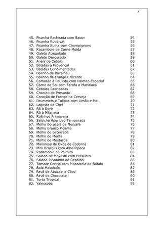3




45.   Picanha Recheada com Bacon                54
46.   Picanha Rubaiyat                          55
47.   Picanha Suína com Champignons             56
48.   Rocambole de Carne Moída                  57
49.   Galeto Atropelado                         58
50.   Galeto Desossado                          59
51.   Anéis de Cebola                           60
52.   Batatas à Provençal                       61
53.   Batatas Condimentadas                     62
54.   Bolinho de Bacalhau                       63
55.   Bolinho de Frango Crocante                64
56.   Camarão à Paulista com Palmito Especial   65
57.   Carne de Sol com Farofa e Mandioca        66
58.   Cebolas Recheadas                         67
59.   Charuto de Presunto                       68
60.   Coração de Frango na Cerveja              69
61.   Drummets e Tulipas com Limão e Mel        70
62.   Lagosta do Chef                           71
63.   Rã à Doré                                 72
64.   Rã à Milanesa                             73
65.   Rolinhos Primavera                        74
66.   Salsicha Aperitivo Temperada              75
67.   Molho Boracéia de Nescafé                 76
68.   Molho Branco Picante                      77
69.   Molho de Beterraba                        78
70.   Molho de Menta                            79
71.   Molho de Mostarda                         80
72.   Maionese de Ovos de Codorna               81
73.   Mini Brócolis com Alho Pipoca             82
74.   Rocambole de Palmito                      83
75.   Salada de Moyashi com Presunto            84
76.   Salada Picadinha de Repolho               85
77.   Tomate Cereja com Mozzarela de Búfala     86
78.   Bolo Mesclado                             87
79.   Pavê de Abacaxi e Côco                    89
80.   Pavê de Chocolate                         90
81.   Torta Tropical                            91
82.   Yakissoba                                 93
 