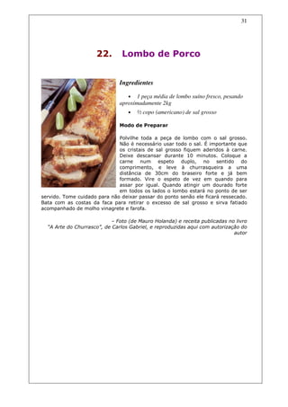 31




                     22.       Lombo de Porco


                              Ingredientes

                                  •  1 peça média de lombo suíno fresco, pesando
                              aproximadamente 2kg
                                  •   ½ copo (americano) de sal grosso

                              Modo de Preparar

                              Polvilhe toda a peça de lombo com o sal grosso.
                              Não é necessário usar todo o sal. É importante que
                              os cristais de sal grosso fiquem aderidos à carne.
                              Deixe descansar durante 10 minutos. Coloque a
                              carne num espeto duplo, no sentido do
                              comprimento, e leve à churrasqueira a uma
                              distância de 30cm do braseiro forte e já bem
                              formado. Vire o espeto de vez em quando para
                              assar por igual. Quando atingir um dourado forte
                              em todos os lados o lombo estará no ponto de ser
servido. Tome cuidado para não deixar passar do ponto senão ele ficará ressecado.
Bata com as costas da faca para retirar o excesso de sal grosso e sirva fatiado
acompanhado de molho vinagrete e farofa.

                           – Foto (de Mauro Holanda) e receita publicadas no livro
  “A Arte do Churrasco”, de Carlos Gabriel, e reproduzidas aqui com autorização do
                                                                             autor
 