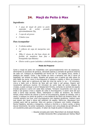 33




                  24.         Maçã do Peito à Max
Ingredientes

   •   1 peça de maçã do peito (a parte
       separada   do     acém)  pesando
       aproximadamente 2kg.
   •   1 copo de sal grosso
   •   2 limões rosa

Para Acompanhar

   •   2 cebolas médias
   •   2 colheres de sopa de margarina sem
       sal
   •   200g (1 xícara de chá bem cheia) de
       farinha de mandioca bem fina e
       branquinha (tipo Baiana)
   •   Cheiro verde a gosto (salsinha e cebolinha picadas juntas)

                                Modo de Preparar

Corte a maçã do peito em medalhões com aproximadamente 4cm de espessura,
eliminando os excessos de gordura, deixando apenas a camada de gordura externa
de cada um. Coloque os medalhões em forma de “U” em espeto único, sendo 3
pedaços por espeto. Corte 1 dos limões ao meio e tempere com ele a carne já
espetada, em ambos os lados. Espalhe sal grosso com a palma da mão sobre os
dois lados da carne. Leve à churrasqueira e coloque o espeto a 50cm do braseiro
bem vivo. Após sair a salmoura do lado de cima da carne (+ ou – 10 minutos),
vire-a e bata com a lâmina da faca até cair todo o sal grosso. Espere sair
novamente salmoura (outros 10 minutos) do outro lado da carne (depois de
virada), e pode começar a servir fatiada bem fininho, cortando no sentido do espeto
tirando gordura e carne em cada fatia cortada. Tempere novamente com suco de
limão e sal grosso e leve o espeto de volta à churrasqueira. E assim será até que
toda a carne seja servida: fatiar, retemperar e voltar ao braseiro. Ao mesmo
tempo, antes mesmo de colocar a carne na churrasqueira, espete as cebolas, com a
casca, e coloque no canto da grelha a uma distância de 50cm do braseiro forte. Vá
virando sempre (se tiver uma churrasqueira com espetos giratórios, melhor) para
que assem por igual e deixe até soltarem do espeto. Retire-as, descasque com
cuidado para não se queimar, fatie em gomos e tempere com molho vinagrete.
Numa frigideira, derreta a margarina, misture a farinha e o cheiro verde, e deixe
dourar levemente. Se achar necessário, tempere com uma pitada de sal refinado. É
um excelente prato para tira gosto. O sabor da maçã do peito é indiscutível.

                       — Receita enviada pelo leitor Maxmilliam de Andrade Rabelo,
                                de Belo Horizonte-MG e preparada por Sidney Maluf
 