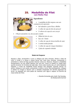 34



                    25.       Medalhão de Filet
                                 com Molho Thai

                                 Ingredientes

                                    •   1 medalhão de filet mignon com sete
                                 centímetros de espessura
                                    •    Sal refinado a gosto Para o Molho
                                    •    1 colher de sopa de óleo de girassol
                                    •    2 colheres de sopa de curry em pó
   •   150g de amendoim cru, descascado e moído
                                    •    200ml de leite de coco
                                    •    Suco de 1 limão
                                    •    1 colher de sopa de shoyu (molho de soja)
                                    •    1 cebola média fatiada
                                    •    1 colher de sopa de vinagre balsâmico
                                    •    1 fatia de cogumelo shiitake



                              Modo de Preparar

Aqueça o óleo, acrescente o curry e refogue por dois minutos. Ponha o leite de
coco, o limão e o shoyu e deixe ferver por mais dois minutos. Acrescente o
amendoim e retire do fogo quando retomar a fervura. Reserve. Prepare o medalhão
temperando-o ao seu gosto apenas com sal fino. Leve-o à grelha ou chapa bem
quente durante 10 minutos de cada lado. Como esta receita usa um corte bastante
espesso, o miolo do medalhão ficará sempre mal passado. Quando estiver no
ponto, coloque-o num prato, acrescente o molho e sirva. Para acompanhar, refogue
a cebola no vinagre e decore com o shiitake empanado em farinha japonesa de
arroz, ou passado em uma pasta de maizena com água e depois na farinha de
rosca antes de fritar.

                                        — Receita fornecida pelo chefe Ted Carioba,
                                                            do Restaurante Gunnar
 