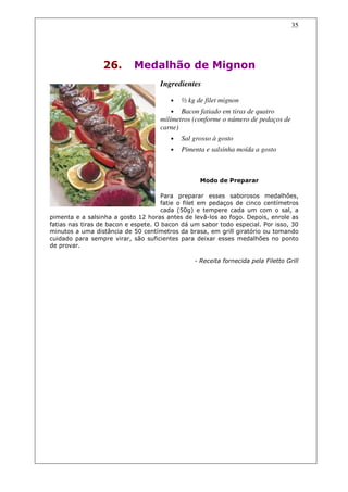 35




                 26.        Medalhão de Mignon
                                    Ingredientes

                                        •   ½ kg de filet mignon
                                        • Bacon fatiado em tiras de quatro
                                    milímetros (conforme o número de pedaços de
                                    carne)
                                        •   Sal grosso à gosto
                                        •   Pimenta e salsinha moída a gosto



                                                  Modo de Preparar

                                      Para preparar esses saborosos medalhões,
                                      fatie o filet em pedaços de cinco centímetros
                                      cada (50g) e tempere cada um com o sal, a
pimenta e a salsinha a gosto 12 horas antes de levá-los ao fogo. Depois, enrole as
fatias nas tiras de bacon e espete. O bacon dá um sabor todo especial. Por isso, 30
minutos a uma distância de 50 centímetros da brasa, em grill giratório ou tomando
cuidado para sempre virar, são suficientes para deixar esses medalhões no ponto
de provar.

                                                - Receita fornecida pela Filetto Grill
 