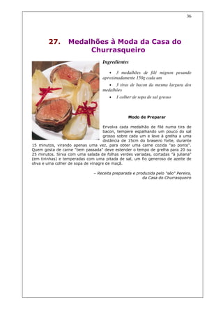 36




        27.       Medalhões à Moda da Casa do
                       Churrasqueiro
                                   Ingredientes

                                      • 3 medalhões de filé mignon pesando
                                   aproximadamente 150g cada um
                                      • 3 tiras de bacon da mesma largura dos
                                   medalhões
                                      •   1 colher de sopa de sal grosso



                                                Modo de Preparar

                                    Envolva cada medalhão de filé numa tira de
                                    bacon, tempere espalhando um pouco do sal
                                    grosso sobre cada um e leve à grelha a uma
                                    distância de 15cm do braseiro forte, durante
15 minutos, virando apenas uma vez, para obter uma carne cozida "ao ponto".
Quem gosta de carne "bem passada" deve estender o tempo de grelha para 20 ou
25 minutos. Sirva com uma salada de folhas verdes variadas, cortadas "à juliana"
(em tirinhas) e temperadas com uma pitada de sal, um fio generoso de azeite de
oliva e uma colher de sopa de vinagre de maçã.

                              – Receita preparada e produzida pelo "sêo" Pereira,
                                                       da Casa do Churrasqueiro
 