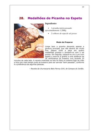 37




     28.        Medalhões de Picanha no Espeto
                                    Ingredientes

                                       •   1 picanha inteira pesando
                                    aproximadamente 1.200kg
                                       •   2 colheres de sopa de sal grosso



                                                 Modo de Preparar

                                    Limpe bem a picanha deixando apenas a
                                    gordura principal, que não deverá ser muito
                                    fina. Depois corte a peça em quatro
                                    medalhões grossos e tempere-os com o sal
                                    grosso. Em seguida, coloque-os um a um num
                                    espeto e leve-os à grelha a uma distância de
                                    30 centímetros do braseiro vivo durante 10
minutos de cada lado. A receita mostrada na foto foi feita no sistema fogo de chão
e ficou por mais tempo junto ao braseiro para ser servida “bem passada”, conforme
é a preferência de algumas pessoas.

                 – Receita da churrascaria Beto Perroy Grill, de Campos do Jordão.
 