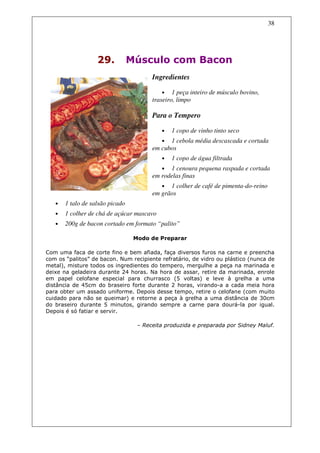38




                   29.           Músculo com Bacon
                                        Ingredientes

                                           •    1 peça inteiro de músculo bovino,
                                        traseiro, limpo

                                        Para o Tempero

                                           •   1 copo de vinho tinto seco
                                           • 1 cebola média descascada e cortada
                                        em cubos
                                           •   1 copo de água filtrada
                                           • 1 cenoura pequena raspada e cortada
                                        em rodelas finas
                                           • 1 colher de café de pimenta-do-reino
                                        em grãos
   •   1 talo de salsão picado
   •   1 colher de chá de açúcar mascavo
   •   200g de bacon cortado em formato “palito”

                                  Modo de Preparar

Com uma faca de corte fino e bem afiada, faça diversos furos na carne e preencha
com os “palitos” de bacon. Num recipiente refratário, de vidro ou plástico (nunca de
metal), misture todos os ingredientes do tempero, mergulhe a peça na marinada e
deixe na geladeira durante 24 horas. Na hora de assar, retire da marinada, enrole
em papel celofane especial para churrasco (5 voltas) e leve à grelha a uma
distância de 45cm do braseiro forte durante 2 horas, virando-a a cada meia hora
para obter um assado uniforme. Depois desse tempo, retire o celofane (com muito
cuidado para não se queimar) e retorne a peça à grelha a uma distância de 30cm
do braseiro durante 5 minutos, girando sempre a carne para dourá-la por igual.
Depois é só fatiar e servir.

                                   – Receita produzida e preparada por Sidney Maluf.
 