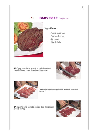 4




                    1.        BABY BEEF               - Edição 11 -




                                    Ingredientes

                                        •   1 miolo de alcatra
                                        •   Pimenta do reino
                                        •   Sal grosso
                                        •   Óleo de Soja




1º Corte o miolo da alcatra já toda limpo em
medalhões de cerca de dois centímetros;




                              2º Passe sal grosso por toda a carne, dos dois
                              lados;




3º Espalhe uma camada fina de óleo de soja por
toda a carne;
 