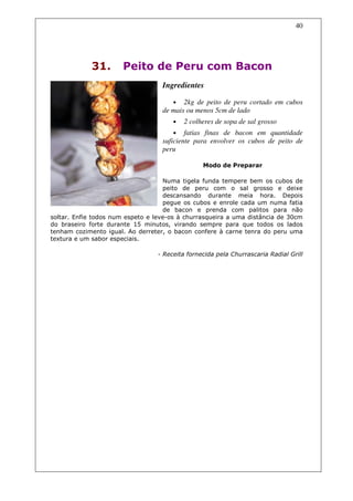 40




             31.       Peito de Peru com Bacon
                                   Ingredientes

                                       •  2kg de peito de peru cortado em cubos
                                   de mais ou menos 5cm de lado
                                       •   2 colheres de sopa de sal grosso
                                       •   fatias finas de bacon em quantidade
                                   suficiente para envolver os cubos de peito de
                                   peru

                                                 Modo de Preparar

                                    Numa tigela funda tempere bem os cubos de
                                    peito de peru com o sal grosso e deixe
                                    descansando durante meia hora. Depois
                                    pegue os cubos e enrole cada um numa fatia
                                    de bacon e prenda com palitos para não
soltar. Enfie todos num espeto e leve-os à churrasqueira a uma distância de 30cm
do braseiro forte durante 15 minutos, virando sempre para que todos os lados
tenham cozimento igual. Ao derreter, o bacon confere à carne tenra do peru uma
textura e um sabor especiais.

                                  - Receita fornecida pela Churrascaria Radial Grill
 