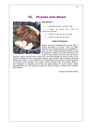 42




                  33.       Picanha com Bacon
                                   Ingredientes

                                       •   1 picanha pesando cerca de 1,3kg
                                      • 5 fatias de bacon com 1,5cm de
                                   espessura cada uma
                                       •   1 colher de sopa de óleo de milho
                                       •   1 colher de sopa de sal grosso

                                                 Modo de Preparar

                                    Depois da peça completamente limpa, faça 5
                                    cortes profundos na carne, como se fosse
                                    fatiá-la, sem contudo separar os medalhões. A
                                    peça vai ficar unida pela parte oposta à capa
                                    de gordura. Coloque uma fatia de bacon em
                                    cada um dos cortes da carne. Com um pincel
grande e macio, pincele toda a peça com uma fina camada de óleo de milho e em
seguida esfregue-a com o sal grosso. Depois, leve à grelha com a capa de gordura
virada para baixo, a uma distância de 40 centímetros do braseiro e deixe durante
20 minutos. Com cuidado, vire a peça e deixe durante mais 10 minutos. Retire e
sirva fatiando na diagonal, de forma que cada pedaço de carne servido venha
acompanhado de uma pequena porção da fatia de bacon. Sempre bem quente.
Bom apetite.

                                                         – Receita de Sidney Maluf
 