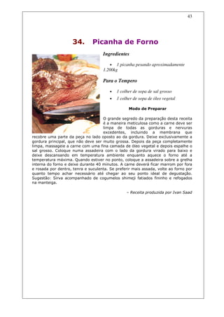 43




                     34.       Picanha de Forno
                                    Ingredientes

                                        •  1 picanha pesando aproximadamente
                                    1.200kg

                                    Para o Tempero

                                        •   1 colher de sopa de sal grosso
                                        •   1 colher de sopa de óleo vegetal

                                                  Modo de Preparar

                                    O grande segredo da preparação desta receita
                                    é a maneira meticulosa como a carne deve ser
                                    limpa de todas as gorduras e nervuras
                                    excedentes, incluindo a membrana que
recobre uma parte da peça no lado oposto ao da gordura. Deixe exclusivamente a
gordura principal, que não deve ser muito grossa. Depois da peça completamente
limpa, massageie a carne com uma fina camada de óleo vegetal e depois espalhe o
sal grosso. Coloque numa assadeira com o lado da gordura virado para baixo e
deixe descansando em temperatura ambiente enquanto aquece o forno até a
temperatura máxima. Quando estiver no ponto, coloque a assadeira sobre a grelha
interna do forno e deixe durante 40 minutos. A carne deverá ficar marrom por fora
e rosada por dentro, tenra e suculenta. Se preferir mais assada, volte ao forno por
quanto tempo achar necessário até chegar ao seu ponto ideal de degustação.
Sugestão: Sirva acompanhado de cogumelos shimeji fatiados fininho e refogados
na manteiga.

                                                 – Receita produzida por Ivan Saad
 