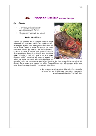 45




               36.      Picanha Delícia                 Receita da Capa


Ingredientes

   •   1 peça de picanha pesando
       aproximadamente 1,2 kg
   •   ½ copo americano de sal grosso

               Modo de Preparar

Depois da picanha estar completamente limpa
de todas as gorduras e nervuras indesejáveis,
massageie a peça com o sal grosso em todos os
lados. Esta receita é feita em chapa de ferro
colocada sobre as brasas da churrasqueira.
Quando a chapa já estiver bem quente, coloque
a picanha com a parte da gordura virada para
baixo durante 7 minutos. Vire a peça e deixe
durante mais 5 minutos. Vá virando a peça de
todos os lados para que ela fique dourada de
maneira uniforme e com uma leve crosta tostada por fora, mas ainda vermelha por
dentro. Para servir fatie a peça em fatias finas salpique com sal grosso e volte cada
uma delas à chapa durante 1 minuto de cada lado.

                                – Receita preparada e produzida pelo churrasqueiro
                                  Antonio Rocha, responsável pelo sabor das festas
                                               atendidas pela família “Os Gaúchos”
 