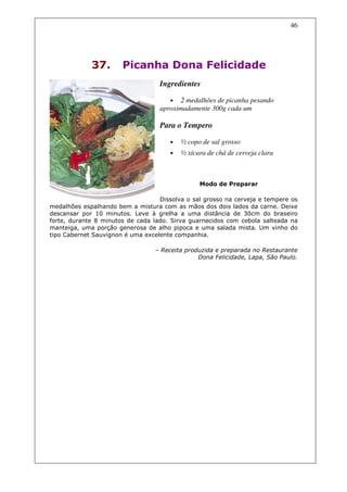 46




             37.       Picanha Dona Felicidade
                                   Ingredientes

                                       •  2 medalhões de picanha pesando
                                   aproximadamente 300g cada um

                                   Para o Tempero

                                       •   ½ copo de sal grosso
                                       •   ½ xícara de chá de cerveja clara



                                                 Modo de Preparar

                                   Dissolva o sal grosso na cerveja e tempere os
medalhões espalhando bem a mistura com as mãos dos dois lados da carne. Deixe
descansar por 10 minutos. Leve à grelha a uma distância de 30cm do braseiro
forte, durante 8 minutos de cada lado. Sirva guarnecidos com cebola salteada na
manteiga, uma porção generosa de alho pipoca e uma salada mista. Um vinho do
tipo Cabernet Sauvignon é uma excelente companhia.

                                  – Receita produzida e preparada no Restaurante
                                                Dona Felicidade, Lapa, São Paulo.
 