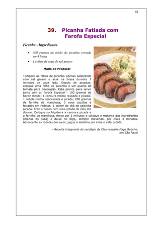 48




                  39.        Picanha Fatiada com
                              Farofa Especial
Picanha - Ingredientes

   •   300 gramas do miolo da picanha cortada
       em 4 fatias
   •   1 colher de sopa de sal grosso

               Modo de Preparar

Tempere as fatias de picanha apenas salpicando
com sal grosso e asse na brasa durante 7
minutos de cada lado. Depois de assadas,
coloque uma folha de salsinha e um quarto de
tomate para decoração. Está pronto para servir
junto com a: Farofa Especial - 100 gramas de
bacon moído; 1 cenoura média raspada e picada;
1 cebola média descascada e picada; 200 gramas
de farinha de mandioca; 3 ovos cozidos e
fatiados em rodelas; 1 colher de chá de salsinha
picada. Frite o bacon com uma pitada de óleo até
dourar. Coloque na frigideira a cenoura picada e
a farinha de mandioca, mexa por 2 minutos e coloque o restante dos ingredientes
(menos os ovos) e deixe no fogo, sempre mexendo, por mais 3 minutos.
Acrescente as rodelas dos ovos, jogue a salsinha por cima e está pronta.

                     – Receita integrante do cardápio da Churrascaria Fogo Gaúcho,
                                                                      em São Paulo
 