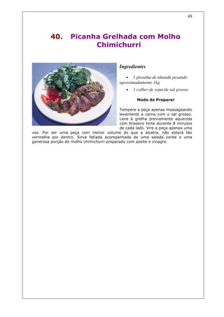 49



         40.      Picanha Grelhada com Molho
                        Chimichurri


                                           Ingredientes

                                              • 1 picanha de nhandú pesando
                                           aproximadamente 1kg
                                              •   1 colher de sopa de sal grosso

                                                    Modo de Preparar

                                           Tempere a peça apenas massageando
                                           levemente a carne com o sal grosso.
                                           Leve à grelha previamente aquecida
                                           com braseiro forte durante 8 minutos
                                           de cada lado. Vire a peça apenas uma
vez. Por ser uma peça com menor volume do que a alcatra, não estará tão
vermelha por dentro. Sirva fatiada acompanhada de uma salada verde e uma
generosa porção de molho chimichurri preparado com azeite e vinagre.
 