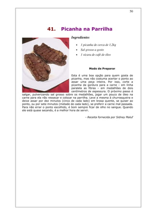 50




                  41.       Picanha na Parrilha
                                    Ingredientes

                                       •   1 picanha de cerca de 1,2kg
                                       •   Sal grosso a gosto
                                       •   1 xícara de café de óleo



                                                 Modo de Preparar

                                    Esta é uma boa opção para quem gosta de
                                    picanha, mas não costuma acertar o ponto ao
                                    assar uma peça inteira. Por isso, corte a
                                    picanha da gordura para a carne - em linha
                                    paralela as fibras - em medalhões de dois
                                    centímetros de espessura. O próximo passo é
salgar, pulverizando sal grosso sobre os medalhões, jogar um pouco de óleo na
carne para ela não ressecar e colocar na parrilha. Leve a mesma à churrasqueira e
deixe assar por dez minutos (cinco de cada lado) em brasa quente, se quiser ao
ponto, ou por sete minutos (metade de cada lado), se preferir a carne mal passada.
Para não errar o ponto escolhido, é bom sempre ficar de olho no sangue. Quando
ele está quase secando, é a melhor hora de servir.

                                              - Receita fornecida por Sidney Maluf
 
