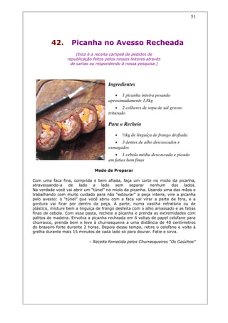 51




         42.       Picanha no Avesso Recheada
                      (Esta é a receita campeã de pedidos de
                 republicação feitos pelos nossos leitores através
                   de cartas ou respondendo à nossa pesquisa.)




                                      Ingredientes

                                          •  1 picanha inteira pesando
                                      aproximadamente 1,8kg
                                           • 2 colheres de sopa de sal grosso
                                      triturado

                                      Para o Recheio

                                          •   ½kg de linguiça de frango desfiada
                                          • 3 dentes de alho descascados e
                                      esmagados
                                          •  1 cebola média descascada e picada
                                      em fatias bem finas

                               Modo de Preparar

Com uma faca fina, comprida e bem afiada, faça um corte no miolo da picanha,
atravessando-a     de   lado   a    lado   sem    separar   nenhum     dos  lados.
Na verdade você vai abrir um “túnel” no miolo da picanha. Usando uma das mãos e
trabalhando com muito cuidado para não “estourar” a peça inteira, vire a picanha
pelo avesso: o “túnel” que você abriu com a faca vai virar a parte de fora, e a
gordura vai ficar por dentro da peça. À parte, numa vasilha refratária ou de
plástico, misture bem a linguiça de frango desfeita com o alho amassado e as fatias
finas de cebola. Com essa pasta, recheie a picanha e prenda as extremidades com
palitos de madeira. Envolva a picanha recheada em 6 voltas de papel celofane para
churrasco, prenda bem e leve à churrasqueira a uma distância de 40 centímetros
do braseiro forte durante 2 horas. Depois desse tempo, retire o celofane e volte à
grelha durante mais 15 minutos de cada lado só para dourar. Fatie e sirva.

                            – Receita fornecida pelos Churrasqueiros “Os Gaúchos”
 