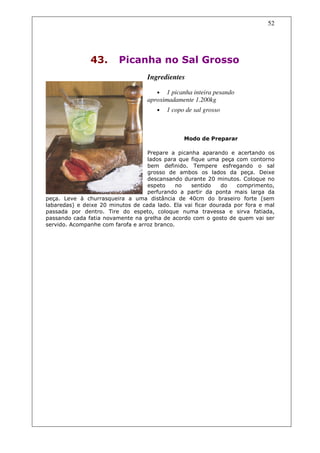 52




               43.       Picanha no Sal Grosso
                                   Ingredientes

                                      •   1 picanha inteira pesando
                                   aproximadamente 1.200kg
                                      •   1 copo de sal grosso



                                                Modo de Preparar

                                   Prepare a picanha aparando e acertando os
                                   lados para que fique uma peça com contorno
                                   bem definido. Tempere esfregando o sal
                                   grosso de ambos os lados da peça. Deixe
                                   descansando durante 20 minutos. Coloque no
                                   espeto     no  sentido     do   comprimento,
                                   perfurando a partir da ponta mais larga da
peça. Leve à churrasqueira a uma distância de 40cm do braseiro forte (sem
labaredas) e deixe 20 minutos de cada lado. Ela vai ficar dourada por fora e mal
passada por dentro. Tire do espeto, coloque numa travessa e sirva fatiada,
passando cada fatia novamente na grelha de acordo com o gosto de quem vai ser
servido. Acompanhe com farofa e arroz branco.
 