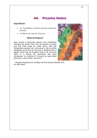 53




                        44.        Picanha Nobre
Ingredientes

   •   4 a 5 medalhões retirados da parte estreita da
       picanha
   •   4 colheres de sopa de sal grosso

                Modo de Preparar

Esta receita é produzida apenas com medalhões
retirados da ponta mais fina da picanha (a parte
que fica mais longe do coxão duro). Eles são
temperados apenas com sal grosso e vão à grelha
espetados em forma de meia lua. A distância que o
espeto deve ficar do braseiro forte é de cerca de
30cm e o tempo de cozimento não deve
ultrapassar 10 minutos (5 minutos de cada lado)
para que a carne fique “ao ponto”.

– Receita integrante do cardápio da Churrascaria Boizão Grill,
em São Paulo
 