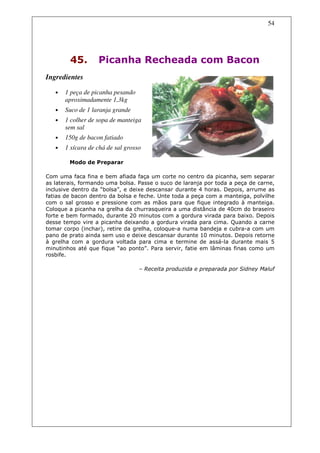 54




        45.        Picanha Recheada com Bacon
Ingredientes

   •   1 peça de picanha pesando
       aproximadamente 1,3kg
   •   Suco de 1 laranja grande
   •   1 colher de sopa de manteiga
       sem sal
   •   150g de bacon fatiado
   •   1 xícara de chá de sal grosso

        Modo de Preparar

Com uma faca fina e bem afiada faça um corte no centro da picanha, sem separar
as laterais, formando uma bolsa. Passe o suco de laranja por toda a peça de carne,
inclusive dentro da “bolsa”, e deixe descansar durante 4 horas. Depois, arrume as
fatias de bacon dentro da bolsa e feche. Unte toda a peça com a manteiga, polvilhe
com o sal grosso e pressione com as mãos para que fique integrado à manteiga.
Coloque a picanha na grelha da churrasqueira a uma distância de 40cm do braseiro
forte e bem formado, durante 20 minutos com a gordura virada para baixo. Depois
desse tempo vire a picanha deixando a gordura virada para cima. Quando a carne
tomar corpo (inchar), retire da grelha, coloque-a numa bandeja e cubra-a com um
pano de prato ainda sem uso e deixe descansar durante 10 minutos. Depois retorne
à grelha com a gordura voltada para cima e termine de assá-la durante mais 5
minutinhos até que fique “ao ponto”. Para servir, fatie em lâminas finas como um
rosbife.

                                   – Receita produzida e preparada por Sidney Maluf
 