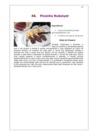 55



                    46.       Picanha Rubaiyat


                                           Ingredientes

                                              • 1 peça de picanha pesando
                                           aproximadamente 1 kg
                                               •   2 colheres de sopa de sal grosso

                                                     Modo de Preparar

                                            Simples, tradicional e eficiente: a
                                            peça de picanha é temperada apenas
com o sal grosso e levada à grelha pré-aquecida a uma distância de 30cm do
braseiro durante 10 minutos de cada lado. A carne fica totalmente tostada e
dourada por fora e ainda crua por dentro. Ao ser servida, é fatiada em postas
grossas e cada fatia é repassada na grelha durante 1 minuto de cada lado. Esta é
uma receita especial e serve tranqüilamente 4 pessoas. A receita servida
tradicionalmente na casa é feita com uma peça menor (pesando aproximadamente
400g cada uma) e já vem à mesa fatiada. E a qualidade e excelência dessa carne
podem ser comprovadas pelo número de clientes que a consomem: são vendidas
9.100 picanhas por mês nos dois restaurantes Baby Beef Rubaiyat de São Paulo -
Alameda Santos e Av. Faria Lima.
 