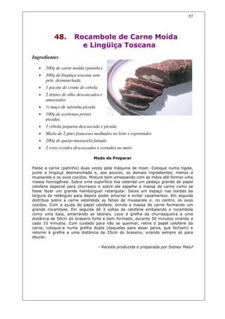 57



           48.        Rocambole de Carne Moída
                        e Lingüiça Toscana
Ingredientes

   •   500g de carne moída (patinho)
   •   300g de lingüiça toscana sem
       pele, desmanchada
   •   1 pacote de creme de cebola
   •   2 dentes de alho descascados e
       amassados
   •   ½ maço de salsinha picada
   •   100g de azeitonas pretas
       picadas
   •   1 cebola pequena descascada e picada
   •   Miolo de 2 pães franceses molhados no leite e espremidos
   •   200g de queijo mussarela fatiado
   •   2 ovos cozidos descascados e cortados ao meio

                                  Modo de Preparar

Passe a carne (patinho) duas vezes pela máquina de moer. Coloque numa tigela,
junte a lingüiça desmanchada e, aos poucos, os demais ingredientes, menos a
mussarela e os ovos cozidos. Misture bem amassando com as mãos até formar uma
massa homogênea. Sobre uma superfície lisa estenda um pedaço grande de papel
celofane especial para churrasco e sobre ele espalhe a massa de carne como se
fosse fazer um grande hambúrguer retangular. Deixe um espaço nas bordas da
largura do retângulo para depois poder amarrar e evitar vazamentos. Em seguida
distribua sobre a carne estendida as fatias de mussarela e, no centro, os ovos
cozidos. Com a ajuda do papel celofane, enrola a massa de carne formando um
grande rocambole. Em seguida dê 3 voltas de celofane embalando o rocambole
como uma bala, amarrando as laterais. Leve à grelha da churrasqueira a uma
distância de 50cm do braseiro forte e bem formado, durante 50 minutos virando a
cada 10 minutos. Com cuidado para não se queimar, retire o papel celofane da
carne, coloque-a numa grelha dupla (daquelas para assar peixe, que fecham) e
retorne à grelha a uma distância de 25cm do braseiro, virando sempre só para
dourar.

                                     – Receita produzida e preparada por Sidney Maluf
 