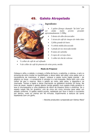 58




                     49.        Galeto Atropelado
                                      Ingredientes

                                          •  1 galeto (frango chamado "de leite" por
                                      ser    ainda      muito    jovem)     pesando
                                      aproximadamente 1.100kg
                                          •   2 dentes de alho descascados
                                          •   1 xícara de café de vinagre de vinho tinto
                                          •   1 folha grande de louro
                                          •   ½ cebola média descascada
                                          •   1 pitada de noz moscada moída
                                          •   8 ramos de salsinha
                                          •   2 copos de cerveja clara
                                          •   1 colher de chá de colorau
   •   ½ colher de café de sal refinado
   •   ¼ de colher de café de pimenta do reino preta, moída

                                 Modo de Preparar

Coloque o alho, a cebola, o vinagre, a folha de louro, a salsinha, o colorau, o sal e a
pimenta-do-reino moída no liquidificador e deixe bater até obter uma pasta com a
consistência de maionese. A seguir, coloque a pasta numa tigela grande - de
plástico ou louça - e acrescente a cerveja e a noz-moscada. Mexa bem com uma
colher de pau e reserve. Abra o galeto ao meio, pelo peito, e deposite-o na
marinada. Tampe a tigela e deixe marinando na geladeira durante 24 horas. Na
hora de assar, espete o galeto aberto (ainda gelado) num espeto triplo giratório e
leve à churrasqueira a uma distância de 40cm do braseiro forte e uniforme. Se o
espeto usado não for giratório, vire de cinco em cinco minutos para obter um
assado uniforme. O galeto estará pronto, estalando por fora e macio e suculento
por dentro, mais ou menos em 40 minutos. Experimente a textura da carne
espetando com um garfo.

                                   – Receita produzida e preparada por Sidney Maluf
 