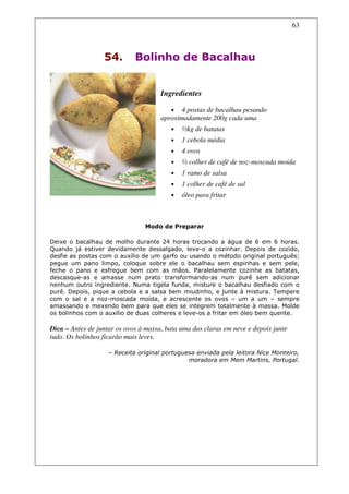 63



                  54.        Bolinho de Bacalhau


                                      Ingredientes

                                         •   4 postas de bacalhau pesando
                                      aproximadamente 200g cada uma
                                         •   ½kg de batatas
                                         •   1 cebola média
                                         •   4 ovos
                                         •   ½ colher de café de noz-moscada moída
                                         •   1 ramo de salsa
                                         •   1 colher de café de sal
                                         •   óleo para fritar



                                Modo de Preparar

Deixe o bacalhau de molho durante 24 horas trocando a água de 6 em 6 horas.
Quando já estiver devidamente dessalgado, leve-o a cozinhar. Depois de cozido,
desfie as postas com o auxílio de um garfo ou usando o método original português:
pegue um pano limpo, coloque sobre ele o bacalhau sem espinhas e sem pele,
feche o pano e esfregue bem com as mãos. Paralelamente cozinhe as batatas,
descasque-as e amasse num prato transformando-as num purê sem adicionar
nenhum outro ingrediente. Numa tigela funda, misture o bacalhau desfiado com o
purê. Depois, pique a cebola e a salsa bem miudinho, e junte à mistura. Tempere
com o sal e a noz-moscada moída, e acrescente os ovos – um a um – sempre
amassando e mexendo bem para que eles se integrem totalmente à massa. Molde
os bolinhos com o auxílio de duas colheres e leve-os a fritar em óleo bem quente.

Dica – Antes de juntar os ovos à massa, bata uma das claras em neve e depois junte
tudo. Os bolinhos ficarão mais leves.

                    – Receita original portuguesa enviada pela leitora Nice Monteiro,
                                               moradora em Mem Martins, Portugal.
 