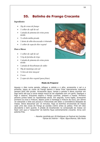 64



           55.         Bolinho de Frango Crocante
Ingredientes

   •   1kg de coxas de frango
   •   1 colher de café de sal
   •   1 pitada de pimenta-do-reino preta
       moída
   •   ½ cebola média picada
   •   1 dente de alho descascado e triturado
   •   1 colher de sopa de óleo vegetal

Para a Massa

   •   1 colher de café de sal
   •   ½ kg de farinha de trigo
   •   1 pitada de pimenta-do-reino preta
       moída
   •   1 pitada de bicarbonato de sódio
   •   50g de manteiga sem sal
   •   ½ litro de leite integral
   •   2 ovos
   •   2 copos de óleo vegetal (para fritar)

                                   Modo de Preparar

Aqueça o óleo numa panela, refogue a cebola e o alho, acrescente o sal e a
pimenta, jogue as coxas de frango dentro e deixe fritar ligeiramente mexendo
sempre para não grudar. Acrescente água, tampe a panela e deixe cozinhar em
fogo baixo até que a carne esteja macia ao ser espetada com um garfo. Desligue o
fogo e reserve. Enquanto espera o frango cozinhar, prepare a massa. Primeiro
peneire juntos todos os ingredientes secos. Em seguida, numa tigela, acrescente
primeiro os ovos e misture; depois junte a manteiga e misture de novo; por último
vá colocando o leite aos poucos e misturando até obter a consistência desejada da
massa. Deixe descansar por 15 minutos. Faça os bolinhos envolvendo de massa
cada uma das coxas de frango já cozidas (retire antes as peles). Frite em óleo
abundante e bem quente. A pitada de bicarbonato na composição da massa vai
fazer com que a “casquinha” do bolinho fique extremamente crocante. Sirva com
polenta frita.

                         – Receita recolhida por Zé Rodrigues no Festival de Comidas
                                   Típicas do Interior – Pque. Água Branca, São Paulo
 