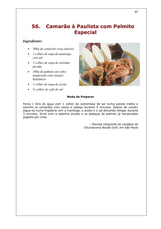 65



       56.       Camarão à Paulista com Palmito
                          Especial
Ingredientes

   •   300g de camarões rosa inteiros
   •   1 colher de sopa de manteiga
       sem sal
   •   1 colher de sopa de salsinha
       picada
   •   100g de palmito em vidro
       temperado com vinagre
       balsâmico
   •   1 colher de sopa de azeite
   •   ½ colher de café de sal

                                    Modo de Preparar

Ferva 1 litro de água com 1 colher de sobremesa de sal numa panela média e
cozinhe os camarões com casca e cabeça durante 5 minutos. Depois de cozido,
jogue-os numa frigideira com a manteiga, o azeite e o sal deixando refogar durante
3 minutos. Sirva com a salsinha picada e os pedaços de palmito já temperados
jogados por cima.

                                                 – Receita integrante do cardápio da
                                              Churrascaria Boizão Grill, em São Paulo
 