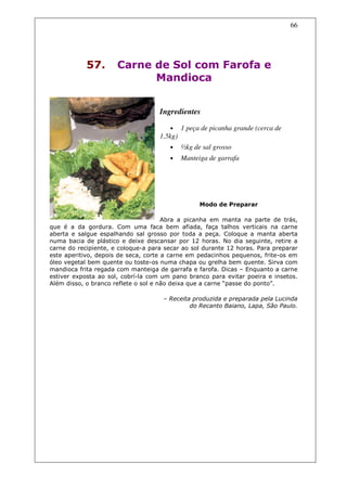 66




            57.       Carne de Sol com Farofa e
                            Mandioca


                                    Ingredientes

                                       •     1 peça de picanha grande (cerca de
                                    1,5kg)
                                       •     ½kg de sal grosso
                                       •     Manteiga de garrafa




                                                   Modo de Preparar

                                      Abra a picanha em manta na parte de trás,
que é a da gordura. Com uma faca bem afiada, faça talhos verticais na carne
aberta e salgue espalhando sal grosso por toda a peça. Coloque a manta aberta
numa bacia de plástico e deixe descansar por 12 horas. No dia seguinte, retire a
carne do recipiente, e coloque-a para secar ao sol durante 12 horas. Para preparar
este aperitivo, depois de seca, corte a carne em pedacinhos pequenos, frite-os em
óleo vegetal bem quente ou toste-os numa chapa ou grelha bem quente. Sirva com
mandioca frita regada com manteiga de garrafa e farofa. Dicas – Enquanto a carne
estiver exposta ao sol, cobrí-la com um pano branco para evitar poeira e insetos.
Além disso, o branco reflete o sol e não deixa que a carne “passe do ponto”.

                                     – Receita produzida e preparada pela Lucinda
                                              do Recanto Baiano, Lapa, São Paulo.
 