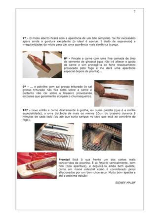 7




7º - O miolo aberto ficará com a aparência de um bife comprido. Se for necessário
apare ainda a gordura excedente (o ideal é apenas 1 dedo de espessura) e
irregularidades do miolo para dar uma aparência mais simétrica à peça.




                              8º - Pincele a carne com uma fina camada de óleo
                              de semente de girassol (que não irá alterar o gosto
                              da carne e sim protegê-la do forte ressecamento
                              provocado pelo fogo e lhe dará uma aparência
                              especial depois de pronta)...




9º - ... e polvilhe com sal grosso triturado (o sal
grosso triturado não fica solto sobre a carne e
portanto não cai sobre o braseiro provocando
estouros que geralmente atingem o churrasqueiro).




10º - Leve então a carne diretamente à grelha, ou numa parrilla (que é a minha
especialidade), a uma distância de mais ou menos 20cm do braseiro durante 8
minutos de cada lado (ou até que surja sangue no lado que está ao contrário do
fogo).




                          Pronto! Está à sua frente um dos cortes mais
                          concorridos da picanha. É só fatiá-lo verticalmente, bem
                          fino (tipo aperitivo), e degustá-lo ainda bem quente,
                          como um maná celestial como é considerado pelos
                          aficcionados por um bom churrasco. Muito bom apetite e
                          até a próxima edição!

                                                                   SIDNEY MALUF
 