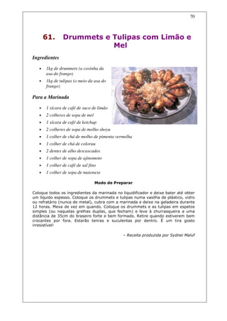 70



       61.      Drummets e Tulipas com Limão e
                           Mel
Ingredientes

   •   1kg de drummets (a coxinha da
       asa do frango)
   •   1kg de tulipas (o meio da asa do
       frango)

Para a Marinada

   •   1 xícara de café de suco de limão
   •   2 colheres de sopa de mel
   •   1 xícara de café de ketchup
   •   2 colheres de sopa de molho shoyu
   •   1 colher de chá de molho de pimenta vermelha
   •   1 colher de chá de colorau
   •   2 dentes de alho descascados
   •   1 colher de sopa de ajinomoto
   •   1 colher de café de sal fino
   •   1 colher de sopa de maionese

                                   Modo de Preparar

Coloque todos os ingredientes da marinada no liquidificador e deixe bater até obter
um líquido espesso. Coloque os drummets e tulipas numa vasilha de plástico, vidro
ou refratário (nunca de metal), cubra com a marinada e deixe na geladeira durante
12 horas. Mexa de vez em quando. Coloque os drummets e as tulipas em espetos
simples (ou naquelas grelhas duplas, que fecham) e leve à churrasqueira a uma
distância de 35cm do braseiro forte e bem formado. Retire quando estiverem bem
crocantes por fora. Estarão tenras e suculentas por dentro. É um tira gosto
irresistível!

                                              – Receita produzida por Sydnei Maluf
 