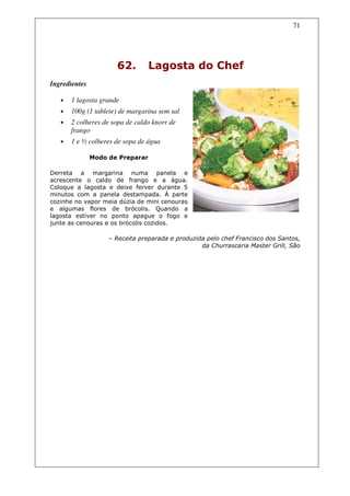 71




                      62.         Lagosta do Chef
Ingredientes

   •   1 lagosta grande
   •   100g (1 tablete) de margarina sem sal
   •   2 colheres de sopa de caldo knorr de
       frango
   •   1 e ½ colheres de sopa de água

               Modo de Preparar

Derreta a margarina numa panela e
acrescente o caldo de frango e a água.
Coloque a lagosta e deixe ferver durante 5
minutos com a panela destampada. À parte
cozinhe no vapor meia dúzia de mini cenouras
e algumas flores de brócolis. Quando a
lagosta estiver no ponto apague o fogo e
junte as cenouras e os brócolis cozidos.

                    – Receita preparada e produzida pelo chef Francisco dos Santos,
                                                  da Churrascaria Master Grill, São
 