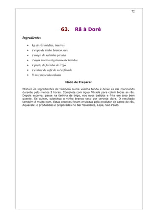 72




                              63.         Rã à Doré
Ingredientes

   •   kg de rãs médias, inteiras
   •   1 copo de vinho branco seco
   •   1 maço de salsinha picada
   •   2 ovos inteiros ligeiramente batidos
   •   1 prato de farinha de trigo
   •   1 colher de café de sal refinado
   •   ½ noz moscada ralada

                                    Modo de Preparar

Misture os ingredientes de tempero numa vasilha funda e deixe as rãs marinando
durante pelo menos 2 horas. Complete com água filtrada para cobrir todas as rãs.
Depois escorra, passe na farinha de trigo, nos ovos batidos e frite em óleo bem
quente. Se quiser, substitua o vinho branco seco por cerveja clara. O resultado
também é muito bom. Estas receitas foram enviadas pelo produtor de carne de rãs,
Aquavale, e produzidas e preparadas no Bar Valadares, Lapa, São Paulo.
 