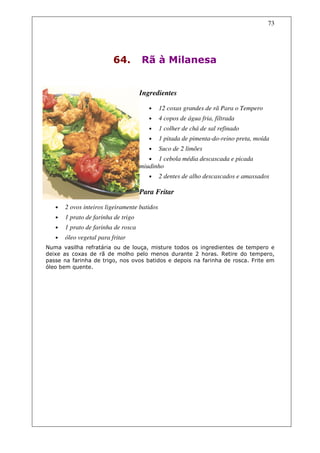 73




                          64.        Rã à Milanesa


                                     Ingredientes

                                        •     12 coxas grandes de rã Para o Tempero
                                        •     4 copos de água fria, filtrada
                                        •     1 colher de chá de sal refinado
                                        •     1 pitada de pimenta-do-reino preta, moída
                                        •     Suco de 2 limões
                                        •  1 cebola média descascada e picada
                                     miudinho
                                        •     2 dentes de alho descascados e amassados

                                     Para Fritar

   •   2 ovos inteiros ligeiramente batidos
   •   1 prato de farinha de trigo
   •   1 prato de farinha de rosca
   •   óleo vegetal para fritar
Numa vasilha refratária ou de louça, misture todos os ingredientes de tempero e
deixe as coxas de rã de molho pelo menos durante 2 horas. Retire do tempero,
passe na farinha de trigo, nos ovos batidos e depois na farinha de rosca. Frite em
óleo bem quente.
 