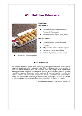 74




                   65.       Rolinhos Primavera


                                       Ingredientes
                                       Para a massa

                                         •   2 xícaras de chá de farinha de trigo
                                         •   1 xícara de chá de água
                                         •   2 xícaras de óleo vegetal (para fritar)

                                       Para o Recheio

                                         •   ½ repolho médio, fatiado bem fino
                                         •   1 cenoura
                                         •   200g de carne bovina cozida e desfiada
                                         •   ½ colher de café de sal refinado
                                         •   1 pitada de pimenta-do-reino moída
   •   ½ colher de café de ajinomoto



                                Modo de Preparar

Misture bem a farinha com a água até obter uma massa consistente. Coloque num
recipiente de plástico e leve à geladeira por 3 horas. Depois desse tempo, retire da
geladeira, enrole como se fosse um cilindro e corte em pedaços de 5 centímetros.
Abra cada pedaço em forma de panqueca, recheie, feche os rolinhos e frite em óleo
vegetal bem quente. Sirva com molho agridoce. O recheio Cozinhe o repolho e a
cenoura raspada até que fiquem bem macios. Junte a carne desfiada, tempere tudo
com o sal, a pimenta e o ajinomoto. Misture tudo muito bem. Na hora de rechear
os rolinhos, pegue pequenas porções, escorra e recheie os discos de massa.

                                   – Receita fornecida pela Churrascaria Radial Grill
 