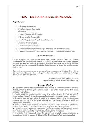 76




            67.        Molho Boracéia de Nescafé
Ingredientes

   •   1 fio de óleo de girassol
   •   2 colheres (sopa), bem cheias
       de açúcar
   •   1 xícara (chá) de cebola ralada
   •   3 dentes de alho bem picados
   •   1 colher (sopa), bem cheia de aceto balsâmico
   •   2 xícaras de chá de água
   •   1 colher de sopa de Nescafé
   •   1 colher de sopa de farinha de trigo, dissolvida em ½ xícara de água
   •   Tempero caseiro (alho e sal), a gosto. Sugestão: 1 colher de sobremesa rasa

                                   Modo de Preparar

Doure o açúcar no óleo pré-aquecido sem deixar queimar. Bata os demais
ingredientes no liqüidificador, menos a farinha, e acrescente ao açúcar. Cozinhe
durante cerca de 10 minutos. Acrescente a farinha e cozinhe por mais 10 minutos
ou até atingir a cremosidade desejada. Deve aparecer o fundo da panela quando
estiver frio.

Esse molho acompanha aves, e carnes suínas, assadas ou grelhadas. É um ótimo
acompanhamento para o tender. Experimente esse molho com os cortes de frango
Bassi, e saia para os aplausos.

                                             – Receita enviada pelo leitor e gourmet
                                         Antonio Roque Pricoli Bueno, de Cubatão-SP


                                   Curiosidades
• A cebolinha verde é um dos condimentos mais usados na cozinha ao lado da salsinha.
Juntas formam o famoso par - cheiro verde – que todo mundo gosta. Tem sabor
delicado e agradável.
• É muito usada em omeletes, molho vinagrete e molhos a base de creme de leite. É
ótima também em patês de queijo, acompanhando queijos cremosos, sopas e saladas.
• O coentro tem um leve sabor de limão e a semente inteira serve para preparar
ponches, pickles, doces e até para misturar no café. Industrialmente é usada na
produção de embutidos.
• Moída, é usada como tempero de receitas de peixes, aves, assados ou grelhados,
molhos, sopas de feijão, lentilhas ou legumes. As folhas têm sabor diferente.
• Cogumelos secos, depois de reidratados, podem ser usados em strogonoff, molhos
para massas, carnes assadas ou grelhadas, risotos, sopas e omeletes.
• O açafrão é o estigma de uma flor de cor clara, usado como condimento e
aromatizante desde os tempos da Idade Média. É indispensável em risotos e paellas.
 
