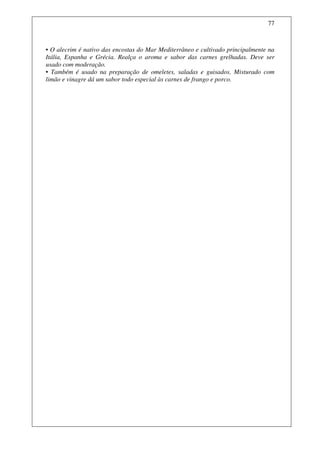 77



• O alecrim é nativo das encostas do Mar Mediterrâneo e cultivado principalmente na
Itália, Espanha e Grécia. Realça o aroma e sabor das carnes grelhadas. Deve ser
usado com moderação.
• Também é usado na preparação de omeletes, saladas e guisados. Misturado com
limão e vinagre dá um sabor todo especial às carnes de frango e porco.
 