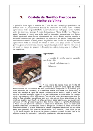 8




        3.        Costela de Novilho Precoce ao
                       Molho de Vinho
A proposta desta seção (e também da “Corte do Mes”) sempre foi familiarizar os
leitores com os procedimentos básicos no manuseio da carne, como cortá-la
aproveitando todas as possibilidades e especialidades de cada peça e como tratá-la
antes dos temperos e do fogo. A partir desta edição, o “Corte do Mes” e o “Passo-a-
passo” passarão a compor uma única matéria, montada e demonstrada pelo Sidney
Maluf, mostrando mais do que simplesmente os cortes. Vamos mostrar também o
resultado, numa receita que, com certeza, vai provocar o seu apetite. Começamos com
uma maneira simples e muito prática de preparar uma costela de novilho precoce,
aproveitando toda sua riqueza de textura e sabor. Essa peça, costela de novilho
precoce, pode ser encontrada em casas especializadas já cortada e pronta para uso. É
só seguir os passos do tempero e do cozimento. Mãos à obra, que o resultado é
surpreendente.

                                     Ingredientes

                                         • 1 costela de novilho precoce pesando
                                     entre 7,5kg e 8kg
                                        •   1 litro de vinho branco seco
                                        •   Sal grosso




                                      A peça inteira da alcatra mede em média 80
                                      centímetros e contém cinco tipos de cortes
bem distintos em seu interior. As mais conhecidas e festejadas são a picanha, que
virou sinônimo de churrasco, e a maminha, macia, suculenta (não para bifes) e
ideal para assados e carne de panela. Retirando-as do alcatra, sobra o miolo da
alcatra, de onde se obtêm mais três cortes importantes. O mais nobre é o tender-
steak, que pesa em média 150 gramas (que pena) e existe apenas um por peça de
alcatra. Sua retirada é estratégica, pois sem isso não se chega aos dois cortes do
miolo do alcatra: baby-beef e o olho, carnes de sabor acentuado, que devem ser
cortadas em bifes grossos (largura de dois dedos) antes de ir à grelha. Neste Passo
a Passo você vai aprender a separar os cinco cortes do alcatra, o que vai fazer você
ganhar ainda mais consideração entre os amigos de churrasco e ainda economizar
um bom dinheiro, já que se estes cortes fossem comprados separados o custo seria
bem mais elevado. Um quilo do tender-steak, por exemplo, custa mais de R$
30,00. Você também vai acompanhar passo a passo o preparo do baby beef e do
olho do alcatra. Os outros três cortes têm receitas nas páginas seguintes.
 