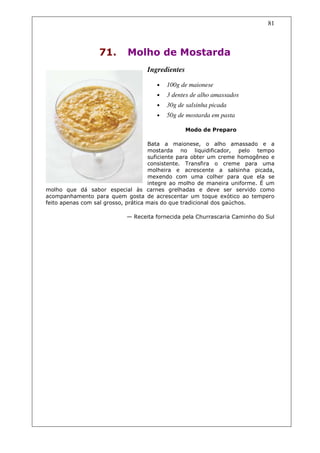 81



                  71.       Molho de Mostarda
                                   Ingredientes

                                      •   100g de maionese
                                      •   3 dentes de alho amassados
                                      •   30g de salsinha picada
                                      •   50g de mostarda em pasta

                                                  Modo de Preparo

                                     Bata a maionese, o alho amassado e a
                                     mostarda no liquidificador, pelo tempo
                                     suficiente para obter um creme homogêneo e
                                     consistente. Transfira o creme para uma
                                     molheira e acrescente a salsinha picada,
                                     mexendo com uma colher para que ela se
                                     integre ao molho de maneira uniforme. É um
molho que dá sabor especial às carnes grelhadas e deve ser servido como
acompanhamento para quem gosta de acrescentar um toque exótico ao tempero
feito apenas com sal grosso, prática mais do que tradicional dos gaúchos.

                           — Receita fornecida pela Churrascaria Caminho do Sul
 