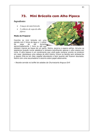 83



        73.        Mini Brócolis com Alho Pipoca
Ingredientes

   •   2 maços de mini brócolis
   •   2 colheres de sopa de alho
       pipoca

Modo de Preparar

Cozinhe os mini brócolis em uma
panela com 2 litros de água e 1 colher
de      sopa     de    sal    durante
aproximadamente 1 hora ou até que
estejam macios ao toque de um garfo. Retire, escorra e espere esfriar. Arrume os
pequenos buquês numa saladeira e tempere polvilhando apenas o alho pipoca por
cima. O alho pipoca é um condimento que você pode comprar pronto ou produzir
em casa: descasque uma cabeça de alho inteira, triture os dentes sem amassa-los
e depois frite-os em óleo vegetal abundante e bem quente até ficarem dourados.
Retire com uma escumadeira e escorra sobre papel absorvente.

– Receita servida no buffet de saladas da Churrascaria Anguus Grill
 