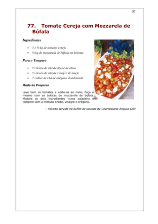 87



   77. Tomate Cereja com Mozzarela de
    Búfala
Ingredientes

   •   1 e ½ kg de tomates cereja
   •   ½ kg de mozzarela de búfala em bolotas

Para o Tempero

   •   ½ xícara de chá de azeite de oliva
   •   ½ xícara de chá de vinagre de maçã
   •   1 colher de chá de orégano desidratado

Modo de Preparar

Lave bem os tomates e corte-os ao meio. Faça o
mesmo com as bolotas de mozzarela de búfala.
Misture os dois ingredientes numa saladeira e
tempere com a mistura azeite, vinagre e orégano.

                 – Receita servida no buffet de saladas da Churrascaria Anguus Grill
 