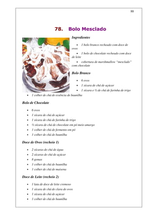 88




                         78.         Bolo Mesclado
                                         Ingredientes

                                             •      1 bolo branco recheado com doce de
                                         ovos
                                             •      1 bolo de chocolate recheado com doce
                                         de leite
                                            • cobertura de marshmallow “mesclado”
                                         com chocolate

                                         Bolo Branco

                                             •      6 ovos
                                             •      1 xícara de chá de açúcar
                                             •      1 xícara e ½ de chá de farinha de trigo
   •   1 colher de chá de essência de baunilha

Bolo de Chocolate

   •   6 ovos
   •   1 xícara de chá de açúcar
   •   1 xícara de chá de farinha de trigo
   •   ½ xícara de chá de chocolate em pó meio amargo
   •   1 colher de chá de fermento em pó
   •   1 colher de chá de baunilha

Doce de Ovos (recheio 1)

   •   2 xícaras de chá de água
   •   2 xícaras de chá de açúcar
   •   8 gemas
   •   1 colher de chá de baunilha
   •   1 colher de chá de maisena

Doce de Leite (recheio 2)

   •   1 lata de doce de leite cremoso
   •   1 xícara de chá de clara de ovos
   •   1 xícara de chá de açúcar
   •   1 colher de chá de baunilha
 