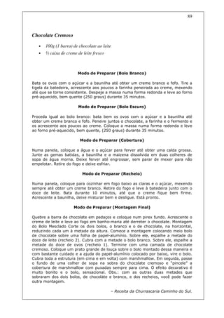 89



Chocolate Cremoso

   •   100g (1 barra) de chocolate ao leite
   •   ½ caixa de creme de leite fresco



                        Modo de Preparar (Bolo Branco)

Bata os ovos com o açúcar e a baunilha até obter um creme branco e fofo. Tire a
tigela da batedeira, acrescente aos poucos a farinha peneirada ao creme, mexendo
até que se torne consistente. Despeje a massa numa forma redonda e leve ao forno
pré-aquecido, bem quente (250 graus) durante 35 minutos.

                        Modo de Preparar (Bolo Escuro)

Proceda igual ao bolo branco: bata bem os ovos com o açúcar e a baunilha até
obter um creme branco e fofo. Peneire juntos o chocolate, a farinha e o fermento e
os acrescente aos poucos ao creme. Coloque a massa numa forma redonda e leve
ao forno pré-aquecido, bem quente, (250 graus) durante 35 minutos.

                         Modo de Preparar (Cobertura)

Numa panela, coloque a água e o açúcar para ferver até obter uma calda grossa.
Junte as gemas batidas, a baunilha e a maizena dissolvida em duas colheres de
sopa de água morna. Deixe ferver até engrossar, sem parar de mexer para não
empelotar. Retire do fogo e deixe esfriar.

                           Modo de Preparar (Recheio)

Numa panela, coloque para cozinhar em fogo baixo as claras e o açúcar, mexendo
sempre até obter um creme branco. Retire do fogo e leve à batedeira junto com o
doce de leite. Bata durante 10 minutos, até que o creme fique bem firme.
Acrescente a baunilha, deixe misturar bem e desligue. Está pronto.

                      Modo de Preparar (Montagem Final)

Quebre a barra de chocolate em pedaços e coloque num pirex fundo. Acrescente o
creme de leite e leve ao fogo em banho-maria até derreter o chocolate. Montagem
do Bolo Mesclado Corte os dois bolos, o branco e o de chocolate, na horizontal,
reduzindo cada um à metade da altura. Comece a montagem colocando meio bolo
de chocolate sobre uma folha de papel-alumínio. Sobre ele, espalhe a metade do
doce de leite (recheio 2). Cubra com a metade o bolo branco. Sobre ele, espalhe a
metade do doce de ovos (recheio 1). Termine com uma camada de chocolate
cremoso. Coloque um prato grande de louça sobre o bolo montado dessa maneira e
com bastante cuidado e a ajuda do papel-alumínio colocado por baixo, vire o bolo.
Cubra toda a estrutura (em cima e em volta) com marshmallow. Em seguida, passe
o fundo de uma colher de sopa na sobra do chocolate cremoso e “pincele” a
cobertura de marshmallow com puxadas sempre para cima. O efeito decorativo é
muito bonito e o bolo, sensacional. Obs.: com as outras duas metades que
sobraram dos dois bolos, de chocolate e branco, e dos recheios, você pode fazer
outra montagem.

                                          – Receita da Churrascaria Caminho do Sul.
 