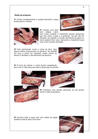 9



Modo de preparar

1º Limpe completamente a costela deixando a peça
pronta para a receita.




                            2º Usando uma faca
                            bem afiada, retire
                            com muito cuidado o matambre (tecido gorduroso
                            que fica entre a pele e a gordura). Se ele não for
                            retirado, vai impedir o correto cozimento da peça e a
                            carne poderá ficar dura. Aproveite o matambre para
                            usar numa receita recheada.



3º Sem aprofundar muito o corte da faca, faça
alguns talhos transversais na gordura. Na medida
em que a carne for assando, esses cortes se
abrem e facilitam o derretimento da gordura.




4º É hora de colocar o vinho branco espalhando
bem com a mão para que toda a peça seja envolvida.




                             5º Distribua uma porção generosa de sal grosso
                             sobre o lado da gordura.




6º Envolva toda a peça com seis voltas de papel
celofane próprio para churrasco.
 