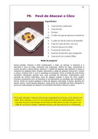 91



               79.        Pavê de Abacaxi e Côco
                                      Ingredientes

                                          •   1 lata de leite condensado
                                          •   1 lata de leite
                                          •   2 gemas
                                          •   1 colher de sopa de maizena ou amido de
                                      milho
                                          •   1 colher de chá de essência de baunilha
                                          •   1 lata de creme de leite, sem soro
                                          •   1 lata de abacaxi em calda
                                          •   ½ xícara de chá de rum
                                          •   2 pacotes de biscoitos tipo champanhe
                                          •   1 pacote de coco ralado (100g)

                                 Modo de preparar

Numa panela, misture o leite condensado, o leite, as gemas, a maizena e a
baunilha e leve ao fogo, mexendo até engrossar. Retire do fogo, acrescente o
creme de leite e deixe esfriar. Reserve 1 rodela de abacaxi para decorar e pique o
restante em pedaços bem miúdos. Aproveite a calda do abacaxi (cerca de 1 xícara
e meia), misture com o rum e umedeça os biscoitos. Forre o fundo de uma forma
refratária retangular grande com uma camada de biscoitos. Sobreponha uma
camada do creme reservado, uma de abacaxi picado e outra de coco ralado.
Comece novamente com os biscoitos e vá alternando as camadas até completar a
forma. Corte em quatro pedaços a fatia de abacaxi reservada. À parte, derreta em
banho maria, numa panela pequena, meia barra de chocolate ao leite. Mergulhe a
ponta de cada pedaço de abacaxi no chocolate derretido e decore o pavê.




                                      Dicas
Você pode substituir o abacaxi pela mesma quantidade de pêssegos ou de ameixas em
calda. Para reidratar o coco (se você optou pelo de pacote, industrializado), regue-o
 com uma xícara de chá de água morna antes de adicioná-lo ao pavê. Se quiser, use
 100g de coco fresco ralado, comprado na feira, que não precisa de ser reidratado.
 