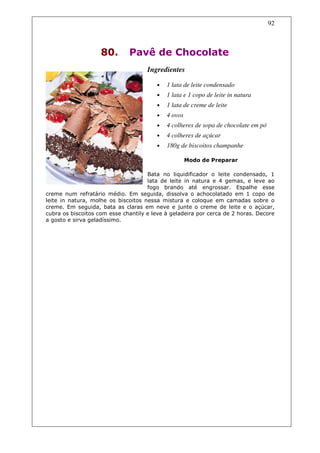 92



                    80.       Pavê de Chocolate
                                     Ingredientes

                                        •   1 lata de leite condensado
                                        •   1 lata e 1 copo de leite in natura
                                        •   1 lata de creme de leite
                                        •   4 ovos
                                        •   4 colheres de sopa de chocolate em pó
                                        •   4 colheres de açúcar
                                        •   180g de biscoitos champanhe

                                                     Modo de Preparar

                                     Bata no liquidificador o leite condensado, 1
                                     lata de leite in natura e 4 gemas, e leve ao
                                     fogo brando até engrossar. Espalhe esse
creme num refratário médio. Em seguida, dissolva o achocolatado em 1 copo de
leite in natura, molhe os biscoitos nessa mistura e coloque em camadas sobre o
creme. Em seguida, bata as claras em neve e junte o creme de leite e o açúcar,
cubra os biscoitos com esse chantily e leve à geladeira por cerca de 2 horas. Decore
a gosto e sirva geladíssimo.
 