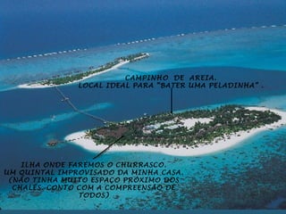 CAMPINHO DE AREIA.
               LOCAL IDEAL PARA “BATER UMA PELADINHA” .




    ILHA ONDE FAREMOS O CHURRASCO.
UM QUINTAL IMPROVISADO DA MINHA CASA.
 (NÃO TINHA MUITO ESPAÇO PRÓXIMO DOS
  CHALÉS. CONTO COM A COMPREENSÃO DE
                TODOS)
 
