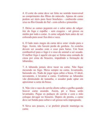 4. O corte da carne deve ser feito no sentido transversal
ao comprimento das fibras do músculo. Aparas de carne
podem ser úteis para fazer brochetes - conhecido como
xixo no Rio Grande do Sul - com cebola e pimentão;
5. Deixe as carnes pegarem cor e calor antes de salgar:
tire do fogo e espalhe - sem exagero - sal grosso ou
médio por toda a carne. A carne salgada bem antes de ser
colocada para assar fica dura e seca;
6. O lado mais magro da carne deve estar virado para o
fogo. Assim, não haverá perda de gordura. As costelas
devem ser assadas com o osso para baixo. Um bom
combustível para o fogo é o osso do animal a ser assado.
O melhor fogo é aquele em que se forma uma camada de
cinza por cima do braseiro, impedindo a formação de
labaredas;
7. A labareda jamais deve tocar na carne. Não fique
mexendo no fogo. Mexa sempre na carne, levantando,
baixando etc. Nada de jogar água sobre a brasa. O ideal,
novamente, é levantar a carne. Conforme as labaredas
vão diminuindo de tamanho, o assador pode optar em
aproximar a carne da brasa;
8. Não vire o saco de carvão direto sobre a grelha quando
houver carne assando. Assim, pó e brasa serão
levantados. Pegue os pedaços de carvão e com a mão
coloque devagar no braseiro. Depois de pronta, a carne
deve ser batida para soltar o sal grosso nela impregnada;
9. Sirva aos poucos, e se preferir pincele manteiga na
carne.
 