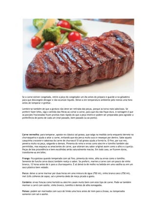 Se a carne estiver congelada, retire a peça do congelador um dia antes do preparo e guarde-a na geladeira
para que descongele devagar e não acumule líquido. Deixe-a em temperatura ambiente pelo menos uma hora
antes de temperar e grelhar.
Lembre-se também de que a gordura não deve ser retirada das peças, porque as torna mais saborosas. Se
preferir fazer bifes, siga o sentido das fibras ao cortar a carne, para que ela não fique dura. A vantagem é que
as porções fracionadas ficam prontas mais rápido do que a peça inteira e podem ser preparadas para agradar a
preferência de ponto de cada um (mal passado, bem passado ou ao ponto).
Carne vermelha: para temperar, aposte no clássico sal grosso, que salga na medida certa enquanto derrete na
churrasqueira e ajuda a selar a carne, evitando que ela perca muito suco e resseque por dentro. Sabe aquela
casquinha crocante e saborosa da carne de churrasco? O sal grosso ajuda a formá-la. O fino, por sua vez,
penetra muito na peça, salgando-a demais. Pimenta do reino e ervas como alecrim e tomilho também são
permitidas, mas esqueça os amaciantes de carne, que alteram seu sabor original assim como o alho e o queijo.
Peças de boa procedência e bem escolhidas serão naturalmente macias. Em todo caso, se ficarem duras,
transforme-as em bifes.
Frango: fica gostoso quando temperado com sal fino, pimenta do reino, alho ou ervas como o tomilho.
Semente de funcho (erva doce) também realça o sabor. Se preferir, marine a carne com um pouco de vinho
branco, 12 horas antes de ir para a churrasqueira. É só deixá-la de molho na bebida em uma vasilha ou em um
saco plástico bem vedado.
Porco: deixe a carne marinar por duas horas em uma mistura de água (750 ml), vinho branco seco (750 ml),
mel (três colheres de sopa), sal e pimenta dedo de moça picada a gosto.
Cordeiro: ervas frescas como hortelã ou alecrim casam muito bem com este tipo de carne. Pode-se também
marinar o carré com azeite, vinho branco, tomilho e dentes de alho esmagados.
Peixes: podem ser marinados com suco de limão uma hora antes de irem para a brasa, ou temperados
somente com sal e azeite.
 