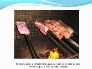 Espetar a carne e colocar para aquecer, sendo que o lado do osso
deve ficar para o lado de baixo sempre.
 